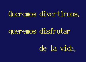 Queremos divertirnos,

queremos disfrutar

de la Vida,