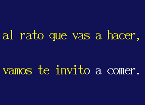 a1 rato que vas a hacer,

vamos te invito a comer.