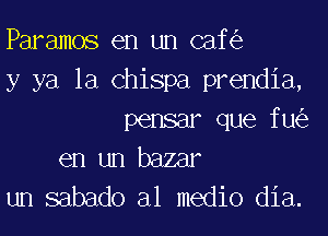 Paramos en un caf
y ya la Chispa prendia,
pensar que fu

en un bazar
un sabado al medio dia.