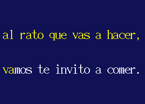 a1 rato que vas a hacer,

vamos te invito a comer.