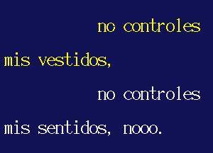 no controles

mis vestidos,

no cont o1es

mis sentidos, nooo.