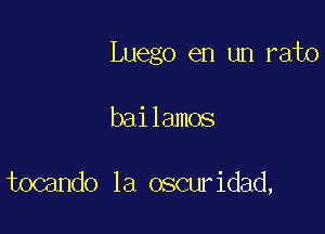 Luego en un rato

bailamos

tocando 1a oscuridad,