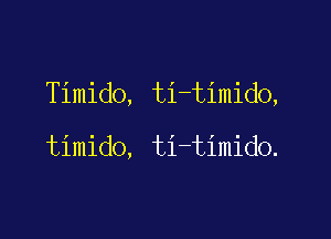 Timido, ti-timido,

timido, ti-timido.