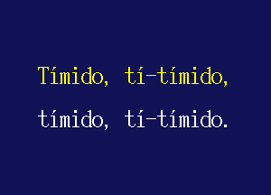 Timido, ti-timido,

timido, ti-timido.