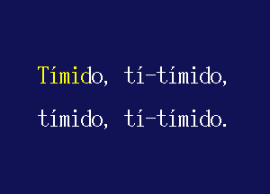 Timido, ti-timido,

timido, ti-timido.