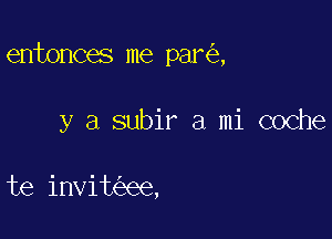 entonces me par ,

y a subir a mi coche

te invit ee,