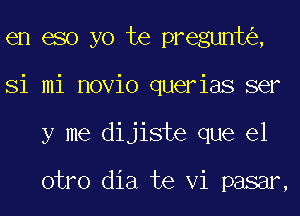 en eso yo te pregunt ,
Si mi novio querias ser
y me dijiste que el

otro dia te Vi pasar