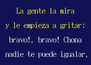 La gente la mira
y le empieza a gritari
bravol, bravo! Chona

nadie te puede igualar