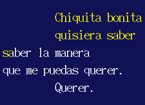 Chiquita bonita
quisiera saber

saber 1a manera
que me puedas querer.

Querer.