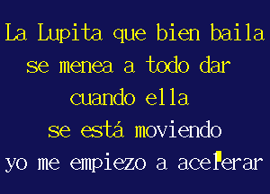 La Lupita que bien baila
se menea a todo dar
cuando ella
se esta moviendo
yo me empiezo a acePerar