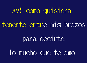 Ay! como quisiera

tenerte entre mis brazos
para decirte

lo mucho que te amo