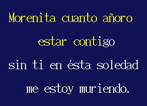 Morenita cuanto a oro
estar contigo
Sin ti en sta soledad

me estoy muriendo.