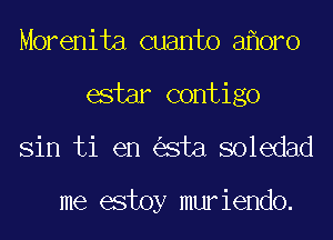 Morenita cuanto a oro
estar contigo
Sin ti en sta soledad

me estoy muriendo.