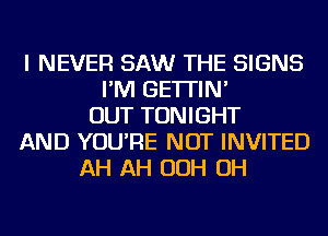 I NEVER SAW THE SIGNS
I'M GE'ITIN'
OUT TONIGHT
AND YOU'RE NOT INVITED
AH AH OOH OH