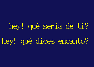 hey! qu seria de ti?

hey! qu dices encanto?