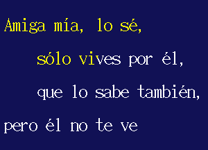 Amiga mia, lo 8 ,

sblo vives por 1,

que lo sabe tambi n,

pero 1 no te ve