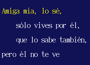 Amiga mia, lo 8 ,

sblo vives por 1,

que lo sabe tambi n,

pero 1 no te ve