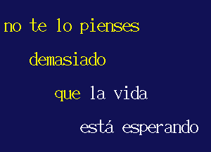 no te lo pienses

demasiado
que la Vida

esta esperando