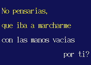 N0 pensarias,

que iba a marcharme
con las manos vacias

por ti?