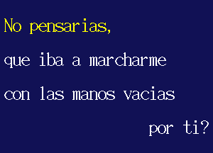 N0 pensarias,

que iba a marcharme
con las manos vacias

por ti?