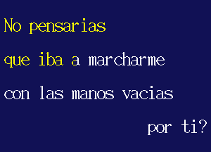 N0 pensarias
que iba a marcharme

con las manos vacias

por ti?