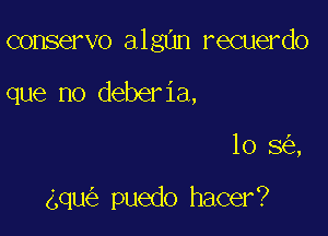 conservo algnn recuerdo

que no deberia,
10 8 ,

gqu puedo hacer?