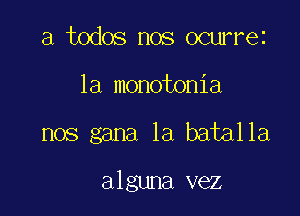 a todos nos ocurrez
la monotonia

nos gana 1a batalla

alguna vez
