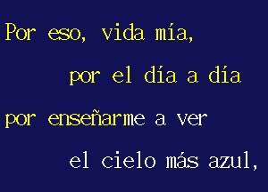 Por eso, Vida mia,

por el dia a dia
por ense arme a ver

el cielo mas azul,