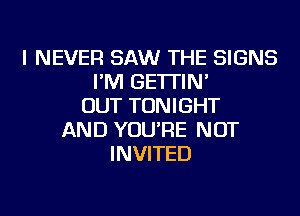 I NEVER SAW THE SIGNS
I'M GE'ITIN'
OUT TONIGHT
AND YOU'RE NOT
INVITED