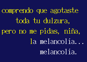 comprendo que agotaste
toda tu dulzura,

pero no me pidas, ni a,
1a melancolia...
melancolia.