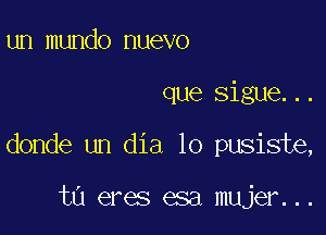 un mundo nuevo

que Sigue...

donde un dia 10 pusiste,

ta eres esa mujer...