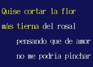 Quise cortar la flor
mas tierna del rosal
pensando que de amor

no me podria pinchar