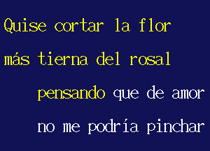 Quise cortar la flor
mas tierna del rosal
pensando que de amor

no me podria pinchar