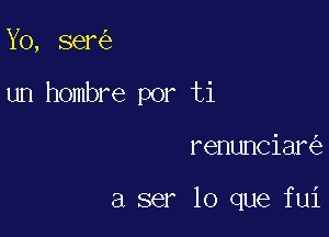 Yo, ser

un hombre por ti

renunciar

a ser lo que fui