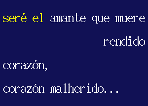 ser el amante que muere

rendido
corazOn,

corazOn malherido...