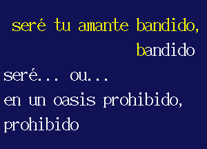 ser tu amante bandido,
bandido

I

sere... ou...
en un oasis prohibido,
prohibido