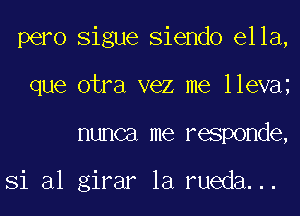 pero Sigue Siendo ella,
que otra vez me lleva
nunca me responde,

Si al girar la rueda...