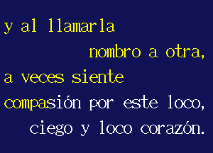 y al llamarla
nombro a otra,

a veces siente
compasidn por este loco,
Ciego y loco corazOn.