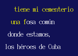 tiene mi cementerio

una fosa coman

donde estamos,

los h roes de Cuba