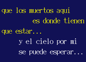 que los muertos aqui
es donde tienen

que estar...
y el Cielo por mi
se puede esperar...