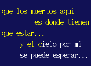 que los muertos aqui
es donde tienen

que estar...
y el Cielo por mi
se puede esperar...