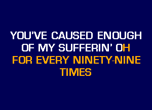 YOU'VE CAUSED ENOUGH
OF MY SUFFERIN' OH
FOR EVERY NINETY-NINE
TIMES