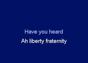 Have you heard
Ah liberty fraternity