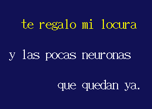 te regalo mi locura

y las pocas neuronas

que quedan ya.