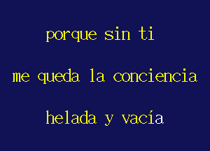 porque sin ti

me queda 1a conciencia

helada y vacia