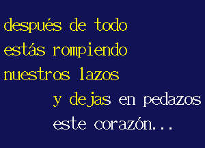 despw'es de todo
estas rompiendo

nuestros lazos
y dejas en pedazos
este corazc'm. . .