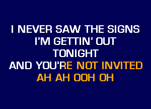 I NEVER SAW THE SIGNS
I'M GE'ITIN' OUT
TONIGHT
AND YOU'RE NOT INVITED
AH AH OOH OH