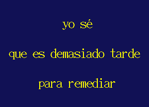 yo 8

que es demasiado tarde

para remediar