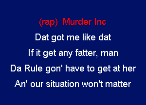 Dat got me like dat
If it get any fatter, man
Da Rule gon' have to get at her

An' our situation won't matter