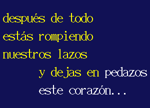 despw'es de todo
estas rompiendo

nuestros lazos
y dejas en pedazos
este corazc'm. . .